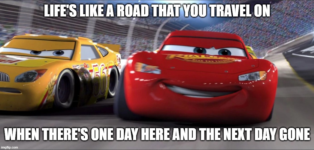 Imgflip sings..."life is a highway" from cars | LIFE'S LIKE A ROAD THAT YOU TRAVEL ON; WHEN THERE'S ONE DAY HERE AND THE NEXT DAY GONE | image tagged in cars,pixar | made w/ Imgflip meme maker