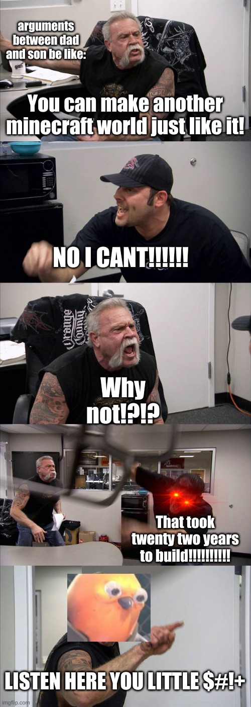 American Chopper Argument | arguments between dad and son be like:; You can make another minecraft world just like it! NO I CANT!!!!!! Why not!?!? That took twenty two years to build!!!!!!!!!! LISTEN HERE YOU LITTLE $#!+ | image tagged in memes,american chopper argument | made w/ Imgflip meme maker