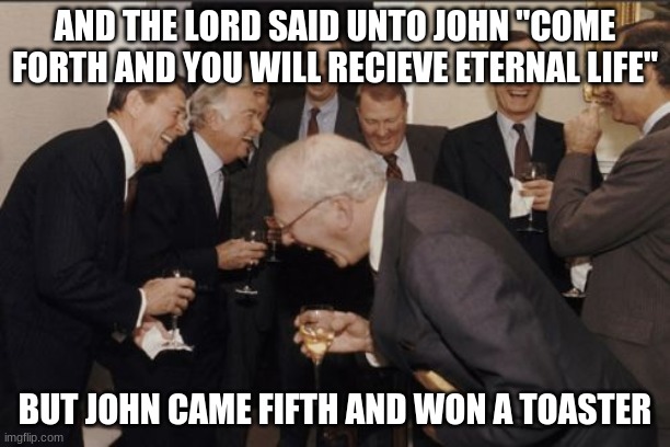 Laughing Men In Suits | AND THE LORD SAID UNTO JOHN "COME FORTH AND YOU WILL RECIEVE ETERNAL LIFE"; BUT JOHN CAME FIFTH AND WON A TOASTER | image tagged in memes,laughing men in suits | made w/ Imgflip meme maker