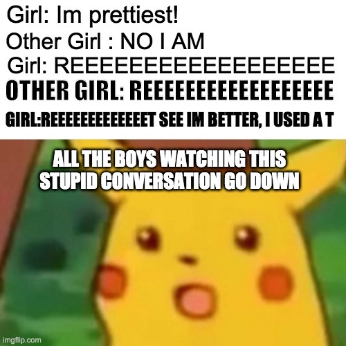 sTupId cOnvErSatIOnS | Girl: Im prettiest! Other Girl : NO I AM; Girl: REEEEEEEEEEEEEEEEEE; OTHER GIRL: REEEEEEEEEEEEEEEEEE; GIRL:REEEEEEEEEEEEET SEE IM BETTER, I USED A T; ALL THE BOYS WATCHING THIS STUPID CONVERSATION GO DOWN | image tagged in memes,surprised pikachu | made w/ Imgflip meme maker