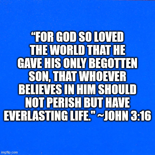 Bible Verse John 3:16 | “FOR GOD SO LOVED THE WORLD THAT HE GAVE HIS ONLY BEGOTTEN SON, THAT WHOEVER BELIEVES IN HIM SHOULD NOT PERISH BUT HAVE EVERLASTING LIFE." ~JOHN 3:16 | image tagged in bible,bible verse,john 3-16 | made w/ Imgflip meme maker