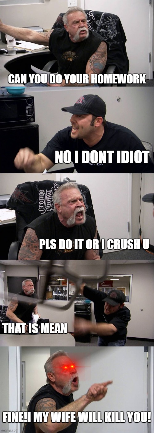 baddies arguing to do homework | CAN YOU DO YOUR HOMEWORK; NO I DONT IDIOT; PLS DO IT OR I CRUSH U; THAT IS MEAN; FINE!I MY WIFE WILL KILL YOU! | image tagged in memes,american chopper argument,homework | made w/ Imgflip meme maker