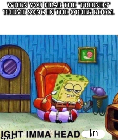 Imma head in | WHEN YOU HEAR THE "FRIENDS" THEME SONG IN THE OTHER ROOM. | image tagged in spongebob ight imma head out,spongebob | made w/ Imgflip meme maker