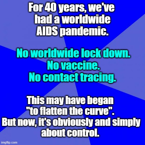 Not about the Virus | For 40 years, we've 
had a worldwide
AIDS pandemic. No worldwide lock down.
No vaccine.
No contact tracing. This may have began 
"to flatten the curve". 
But now, it's obviously and simply
about control. | image tagged in memes,blank blue background,TheRightCantMeme | made w/ Imgflip meme maker