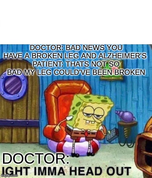 Spongebob Ight Imma Head Out | DOCTOR: BAD NEWS YOU HAVE A BROKEN LEG AND ALZHEIMER'S 
PATIENT: THATS NOT SO BAD MY LEG COULD'VE BEEN BROKEN; DOCTOR: | image tagged in memes,spongebob ight imma head out | made w/ Imgflip meme maker