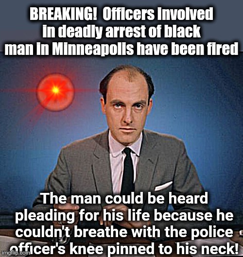So many of these police officers appear almost oblivious to the possibility of repercussions! | BREAKING!  Officers involved in deadly arrest of black man in Minneapolis have been fired; The man could be heard pleading for his life because he couldn't breathe with the police officer's knee pinned to his neck! | image tagged in newscaster,police brutality | made w/ Imgflip meme maker