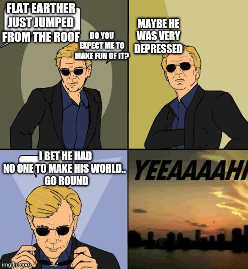 This meme is to good to be dead. | FLAT EARTHER JUST JUMPED FROM THE ROOF; MAYBE HE WAS VERY DEPRESSED; DO YOU EXPECT ME TO MAKE FUN OF IT? I BET HE HAD NO ONE TO MAKE HIS WORLD.. 
 GO ROUND | image tagged in csi horatio yeeeaaaaaaa | made w/ Imgflip meme maker