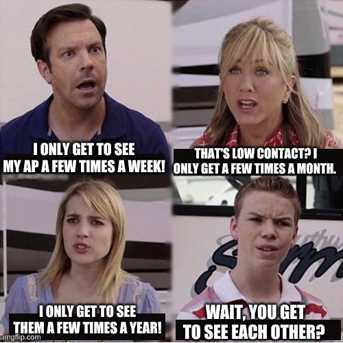 Wait, you guys are getting paid? | THAT'S LOW CONTACT? I ONLY GET A FEW TIMES A MONTH. I ONLY GET TO SEE MY AP A FEW TIMES A WEEK! I ONLY GET TO SEE THEM A FEW TIMES A YEAR! WAIT, YOU GET TO SEE EACH OTHER? | image tagged in wait you guys are getting paid | made w/ Imgflip meme maker