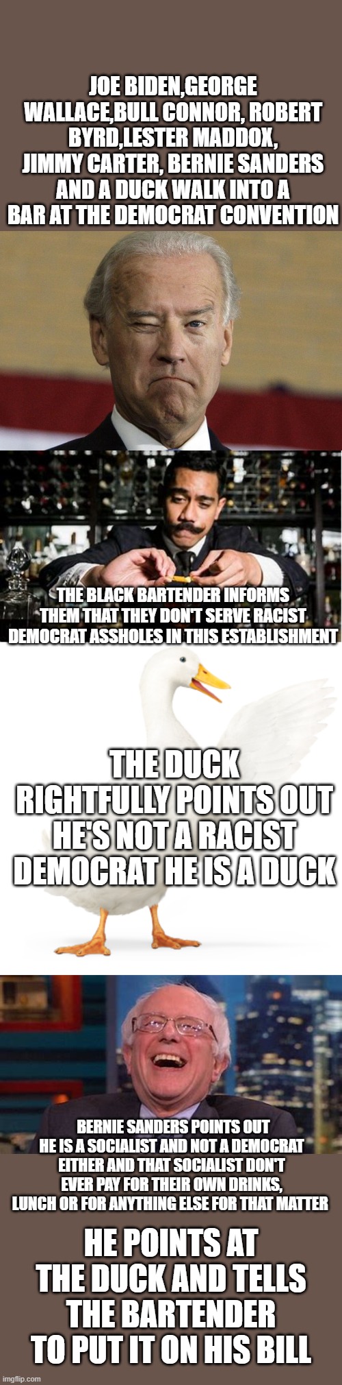 yep | JOE BIDEN,GEORGE WALLACE,BULL CONNOR, ROBERT BYRD,LESTER MADDOX, JIMMY CARTER, BERNIE SANDERS AND A DUCK WALK INTO A BAR AT THE DEMOCRAT CONVENTION; THE BLACK BARTENDER INFORMS THEM THAT THEY DON'T SERVE RACIST DEMOCRAT ASSHOLES IN THIS ESTABLISHMENT; THE DUCK RIGHTFULLY POINTS OUT HE'S NOT A RACIST DEMOCRAT HE IS A DUCK; BERNIE SANDERS POINTS OUT HE IS A SOCIALIST AND NOT A DEMOCRAT EITHER AND THAT SOCIALIST DON'T EVER PAY FOR THEIR OWN DRINKS, LUNCH OR FOR ANYTHING ELSE FOR THAT MATTER; HE POINTS AT THE DUCK AND TELLS THE BARTENDER TO PUT IT ON HIS BILL | image tagged in joe biden,democrats,bernie sanders | made w/ Imgflip meme maker