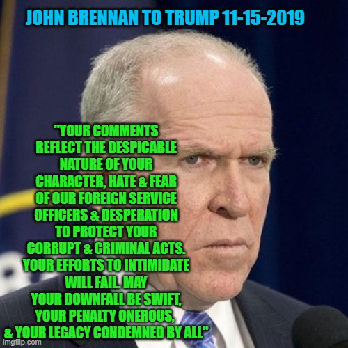 John Brennan to Trump 11-15-2019 | JOHN BRENNAN TO TRUMP 11-15-2019; "YOUR COMMENTS REFLECT THE DESPICABLE NATURE OF YOUR CHARACTER, HATE & FEAR OF OUR FOREIGN SERVICE OFFICERS & DESPERATION TO PROTECT YOUR CORRUPT & CRIMINAL ACTS. YOUR EFFORTS TO INTIMIDATE WILL FAIL. MAY YOUR DOWNFALL BE SWIFT, YOUR PENALTY ONEROUS, 
& YOUR LEGACY CONDEMNED BY ALL" | image tagged in donald trump,john brennan | made w/ Imgflip meme maker