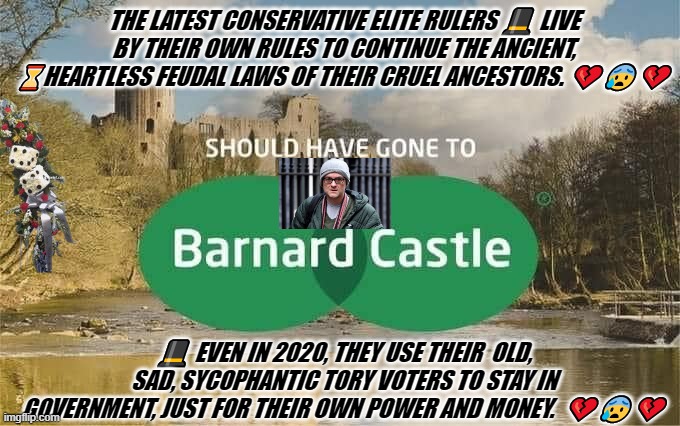 Cummings and goings | THE LATEST CONSERVATIVE ELITE RULERS 🎩 LIVE BY THEIR OWN RULES TO CONTINUE THE ANCIENT, ⌛HEARTLESS FEUDAL LAWS OF THEIR CRUEL ANCESTORS. 💔😰💔; 🎩 EVEN IN 2020, THEY USE THEIR  OLD, SAD, SYCOPHANTIC TORY VOTERS TO STAY IN GOVERNMENT, JUST FOR THEIR OWN POWER AND MONEY.  💔😰💔 | image tagged in cummings and goings | made w/ Imgflip meme maker