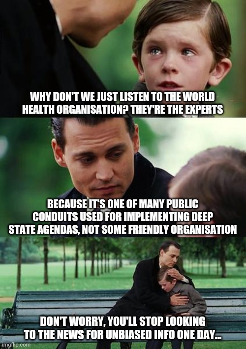 One day. |  WHY DON'T WE JUST LISTEN TO THE WORLD HEALTH ORGANISATION? THEY'RE THE EXPERTS; BECAUSE IT'S ONE OF MANY PUBLIC CONDUITS USED FOR IMPLEMENTING DEEP STATE AGENDAS, NOT SOME FRIENDLY ORGANISATION; DON'T WORRY, YOU'LL STOP LOOKING TO THE NEWS FOR UNBIASED INFO ONE DAY... | image tagged in memes,finding neverland | made w/ Imgflip meme maker