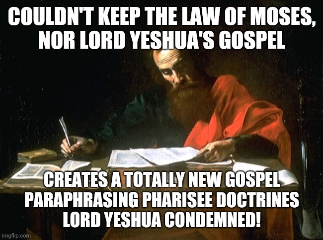 Every Word of Paul was wrong 001 | COULDN'T KEEP THE LAW OF MOSES,
NOR LORD YESHUA'S GOSPEL; CREATES A TOTALLY NEW GOSPEL
PARAPHRASING PHARISEE DOCTRINES
LORD YESHUA CONDEMNED! | image tagged in apostle paul | made w/ Imgflip meme maker