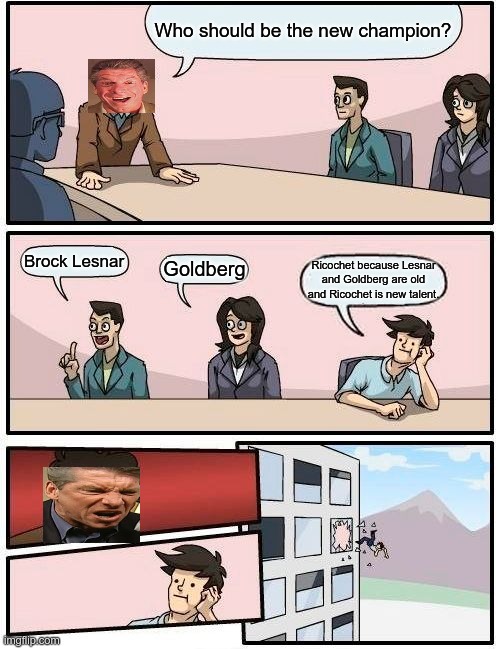 Boardroom Meeting Suggestion | Who should be the new champion? Brock Lesnar; Goldberg; Ricochet because Lesnar and Goldberg are old and Ricochet is new talent. | image tagged in memes,boardroom meeting suggestion | made w/ Imgflip meme maker