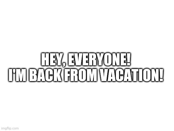 I'm back! (With my username changed) | HEY, EVERYONE! I'M BACK FROM VACATION! | image tagged in blank white template | made w/ Imgflip meme maker