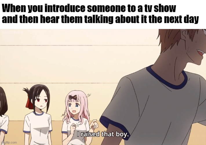 So pleasing to know they enjoy the show you showed them! | When you introduce someone to a tv show and then hear them talking about it the next day | image tagged in i raised that boy | made w/ Imgflip meme maker
