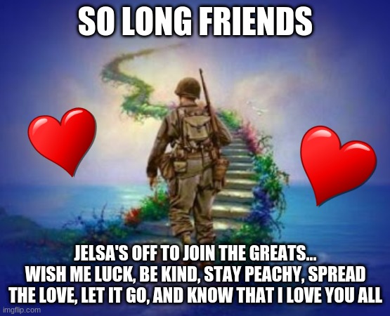 Sometimes, you have to let it go... | SO LONG FRIENDS; JELSA'S OFF TO JOIN THE GREATS...
WISH ME LUCK, BE KIND, STAY PEACHY, SPREAD THE LOVE, LET IT GO, AND KNOW THAT I LOVE YOU ALL | image tagged in soldier going to heaven | made w/ Imgflip meme maker