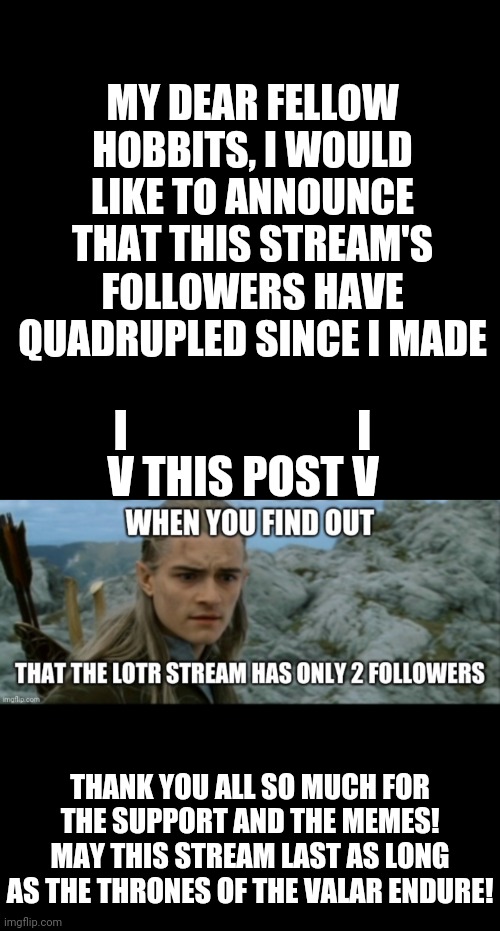 MY DEAR FELLOW HOBBITS, I WOULD LIKE TO ANNOUNCE THAT THIS STREAM'S FOLLOWERS HAVE QUADRUPLED SINCE I MADE; I                          I; V THIS POST V; THANK YOU ALL SO MUCH FOR THE SUPPORT AND THE MEMES! MAY THIS STREAM LAST AS LONG AS THE THRONES OF THE VALAR ENDURE! | image tagged in black blank,lord of the rings,followers,celebration | made w/ Imgflip meme maker