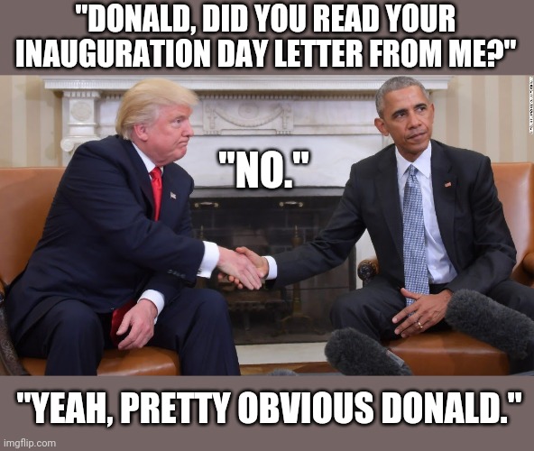 Who guides a genius? | "DONALD, DID YOU READ YOUR INAUGURATION DAY LETTER FROM ME?"; "NO."; "YEAH, PRETTY OBVIOUS DONALD." | image tagged in donald trump,barack obama,clown car republicans,hypocrites,conservatives | made w/ Imgflip meme maker
