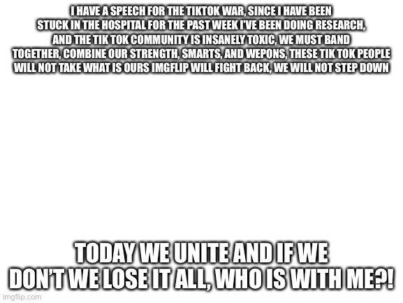 Down with tik tok! | I HAVE A SPEECH FOR THE TIKTOK WAR, SINCE I HAVE BEEN STUCK IN THE HOSPITAL FOR THE PAST WEEK I’VE BEEN DOING RESEARCH, AND THE TIK TOK COMMUNITY IS INSANELY TOXIC, WE MUST BAND TOGETHER, COMBINE OUR STRENGTH, SMARTS, AND WEPONS, THESE TIK TOK PEOPLE WILL NOT TAKE WHAT IS OURS IMGFLIP WILL FIGHT BACK, WE WILL NOT STEP DOWN; TODAY WE UNITE AND IF WE DON’T WE LOSE IT ALL, WHO IS WITH ME?! | image tagged in anti tik tok speech | made w/ Imgflip meme maker
