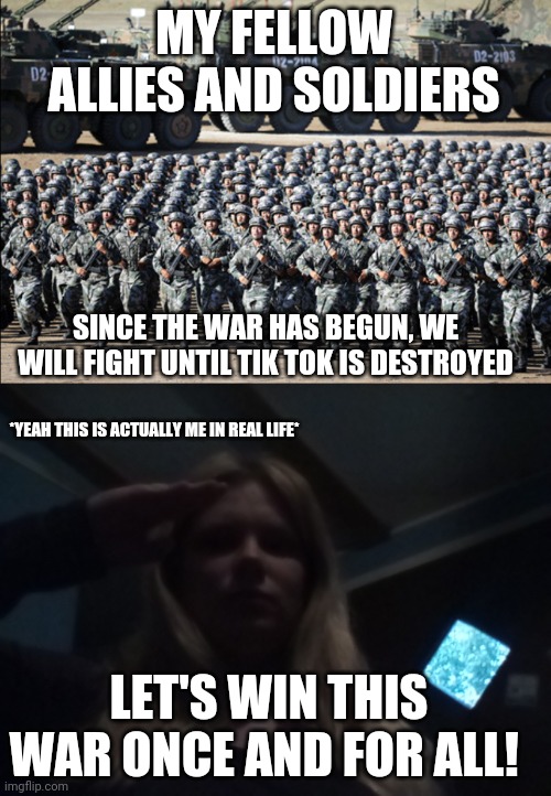 MY FELLOW ALLIES AND SOLDIERS; SINCE THE WAR HAS BEGUN, WE WILL FIGHT UNTIL TIK TOK IS DESTROYED; *YEAH THIS IS ACTUALLY ME IN REAL LIFE*; LET'S WIN THIS WAR ONCE AND FOR ALL! | image tagged in huge army,lacey saluting to army | made w/ Imgflip meme maker