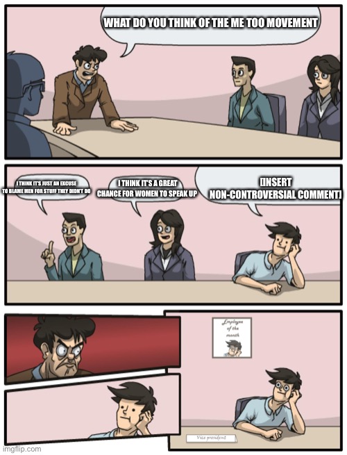 Boardroom Meeting Unexpected Ending | WHAT DO YOU THINK OF THE ME TOO MOVEMENT; [INSERT NON-CONTROVERSIAL COMMENT]; I THINK IT’S A GREAT CHANCE FOR WOMEN TO SPEAK UP; I THINK IT’S JUST AN EXCUSE TO BLAME MEN FOR STUFF THEY DIDN’T DO | image tagged in boardroom meeting unexpected ending | made w/ Imgflip meme maker