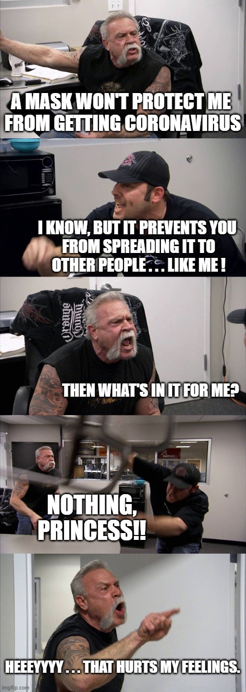 American Chopper Argument Meme | A MASK WON'T PROTECT ME 
FROM GETTING CORONAVIRUS; I KNOW, BUT IT PREVENTS YOU 
FROM SPREADING IT TO OTHER PEOPLE . . . LIKE ME ! THEN WHAT'S IN IT FOR ME? NOTHING, PRINCESS!! HEEEYYYY . . . THAT HURTS MY FEELINGS. | image tagged in memes,american chopper argument | made w/ Imgflip meme maker