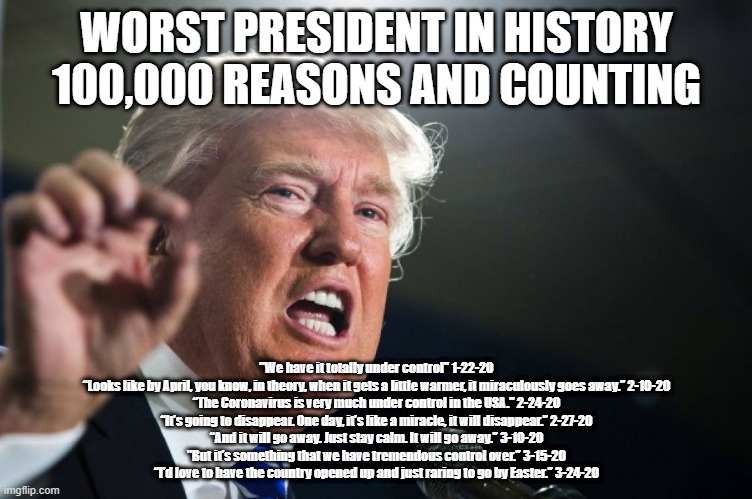 donald trump | WORST PRESIDENT IN HISTORY
100,000 REASONS AND COUNTING; "We have it totally under control" 1-22-20
“Looks like by April, you know, in theory, when it gets a little warmer, it miraculously goes away.” 2-10-20
“The Coronavirus is very much under control in the USA." 2-24-20
“It’s going to disappear. One day, it’s like a miracle, it will disappear.” 2-27-20
“And it will go away. Just stay calm. It will go away.” 3-10-20
"But it’s something that we have tremendous control over.” 3-15-20
“I’d love to have the country opened up and just raring to go by Easter.” 3-24-20 | image tagged in donald trump | made w/ Imgflip meme maker