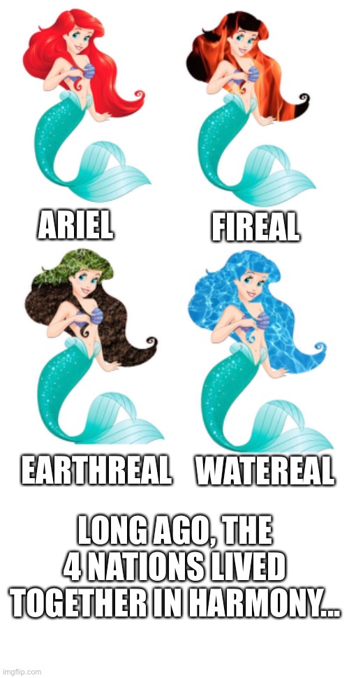 Ariel 4 nations | FIREAL; ARIEL; EARTHREAL; WATEREAL; LONG AGO, THE 4 NATIONS LIVED TOGETHER IN HARMONY... | image tagged in ariel,funny memes,avatar the last airbender,4 nations,funny | made w/ Imgflip meme maker