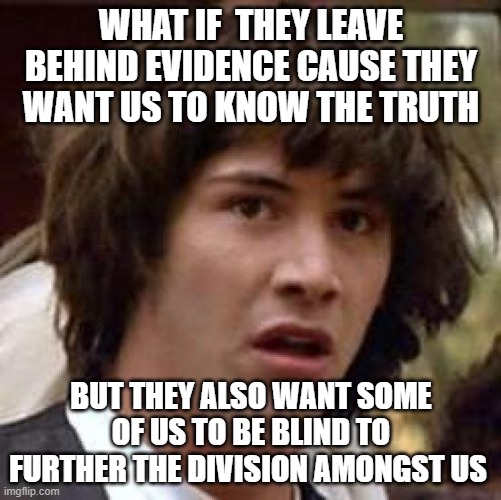 Conspiracy Keanu Meme | WHAT IF  THEY LEAVE BEHIND EVIDENCE CAUSE THEY WANT US TO KNOW THE TRUTH; BUT THEY ALSO WANT SOME OF US TO BE BLIND TO FURTHER THE DIVISION AMONGST US | image tagged in memes,conspiracy keanu,division,you can't handle the truth,hoax,false flag | made w/ Imgflip meme maker