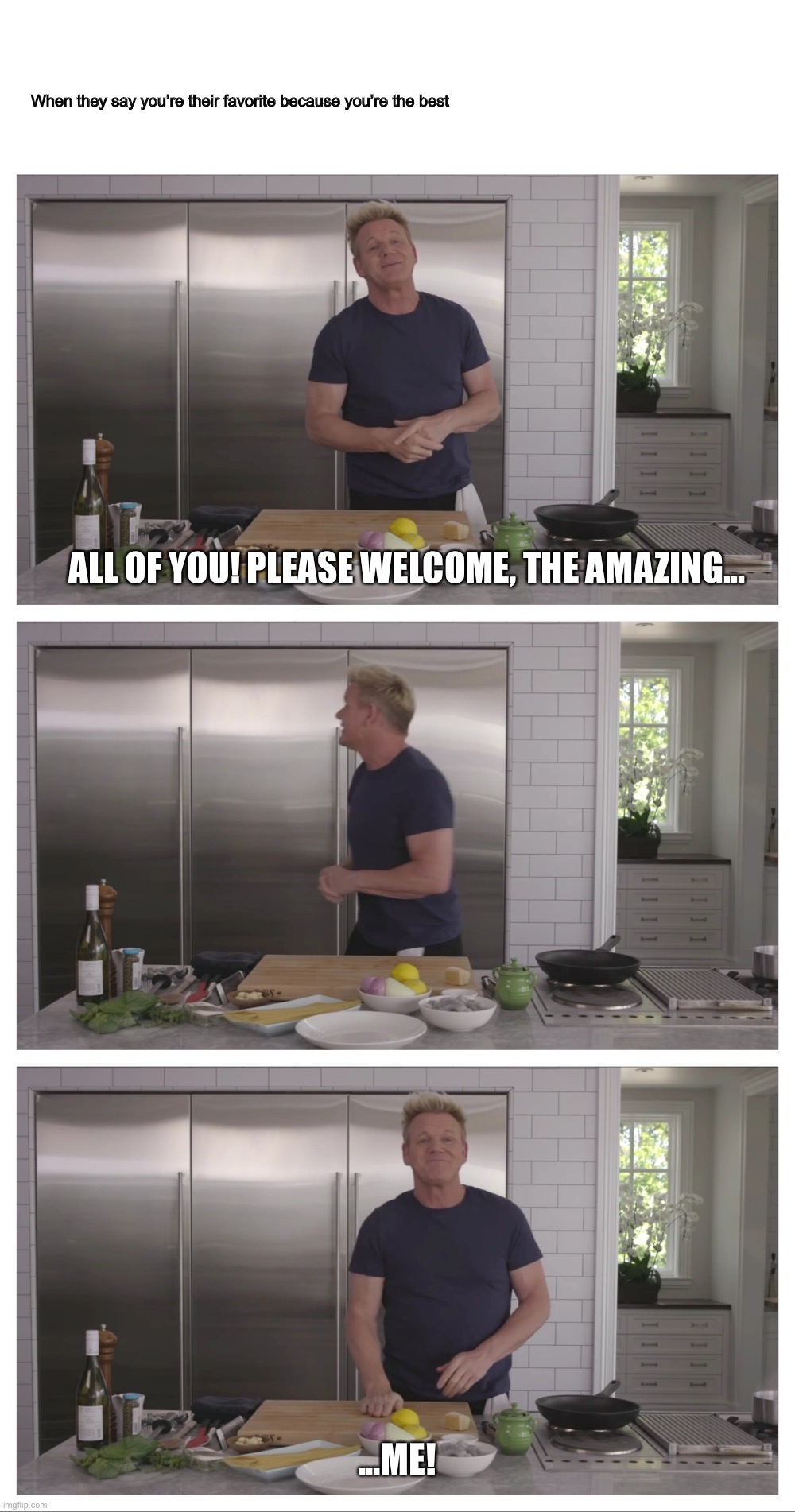When they say you’re their favorite because you’re the best | When they say you’re their favorite because you’re the best; ALL OF YOU! PLEASE WELCOME, THE AMAZING... ...ME! | image tagged in funny,best,favorite,welcome,amazing,gordon ramsay | made w/ Imgflip meme maker