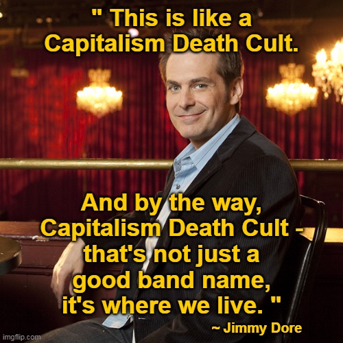 Jimmy Dore | " This is like a
Capitalism Death Cult. And by the way,
Capitalism Death Cult -
that's not just a
good band name,
it's where we live. "; ~ Jimmy Dore | image tagged in jimmy dore | made w/ Imgflip meme maker