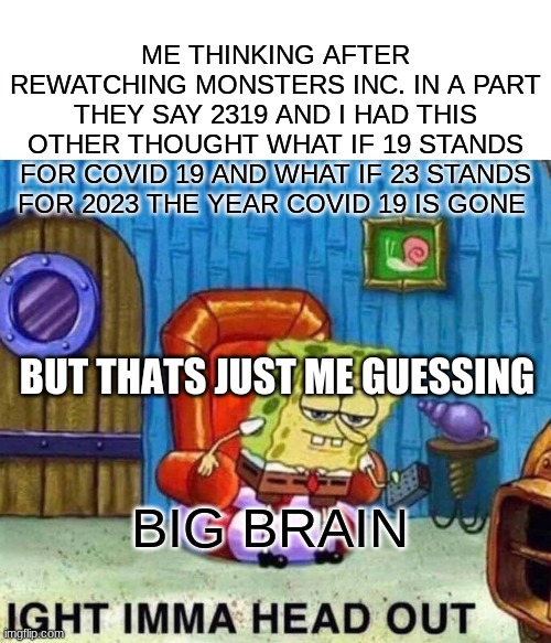 Spongebob Ight Imma Head Out | ME THINKING AFTER REWATCHING MONSTERS INC. IN A PART THEY SAY 2319 AND I HAD THIS OTHER THOUGHT WHAT IF 19 STANDS FOR COVID 19 AND WHAT IF 23 STANDS FOR 2023 THE YEAR COVID 19 IS GONE; BUT THATS JUST ME GUESSING; BIG BRAIN | image tagged in memes,spongebob ight imma head out | made w/ Imgflip meme maker