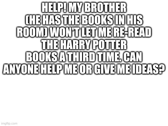 HELP!!! | HELP! MY BROTHER (HE HAS THE BOOKS IN HIS ROOM) WON'T LET ME RE-READ THE HARRY POTTER BOOKS A THIRD TIME. CAN ANYONE HELP ME OR GIVE ME IDEAS? | image tagged in blank white template | made w/ Imgflip meme maker