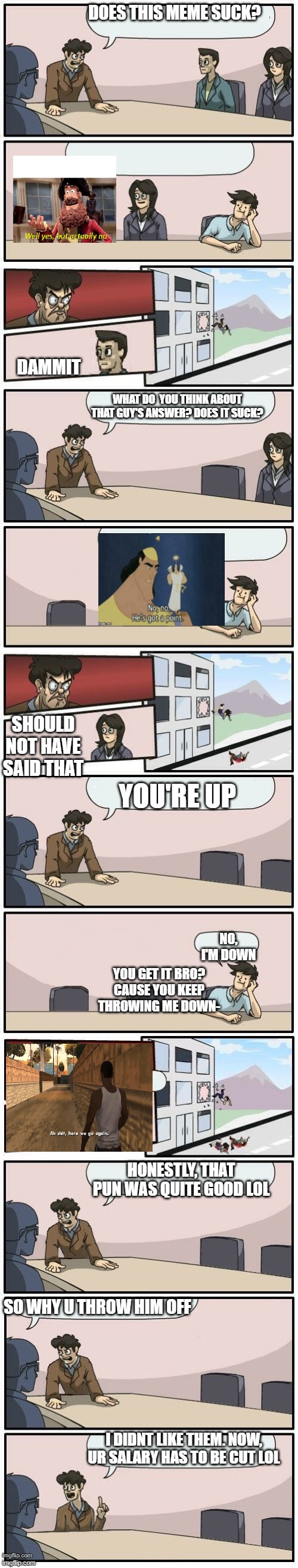 Boardroom Meeting Suggestions Extended | DOES THIS MEME SUCK? DAMMIT; WHAT DO  YOU THINK ABOUT THAT GUY'S ANSWER? DOES IT SUCK? SHOULD NOT HAVE SAID THAT; YOU'RE UP; NO, I'M DOWN; YOU GET IT BRO? CAUSE YOU KEEP THROWING ME DOWN-; HONESTLY, THAT PUN WAS QUITE GOOD LOL; SO WHY U THROW HIM OFF; I DIDNT LIKE THEM. NOW, UR SALARY HAS TO BE CUT LOL | image tagged in boardroom meeting suggestions extended,memes,funny | made w/ Imgflip meme maker
