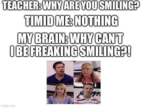 What is the problem with smiling?!! | TEACHER: WHY ARE YOU SMILING? TIMID ME: NOTHING; MY BRAIN: WHY CAN’T I BE FREAKING SMILING?! | image tagged in blank white template | made w/ Imgflip meme maker