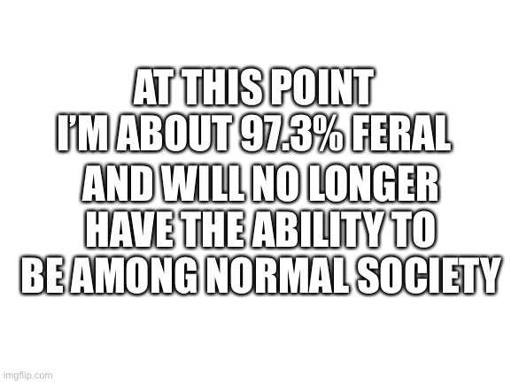 Blank White Template | AT THIS POINT I’M ABOUT 97.3% FERAL; AND WILL NO LONGER HAVE THE ABILITY TO BE AMONG NORMAL SOCIETY | image tagged in blank white template | made w/ Imgflip meme maker