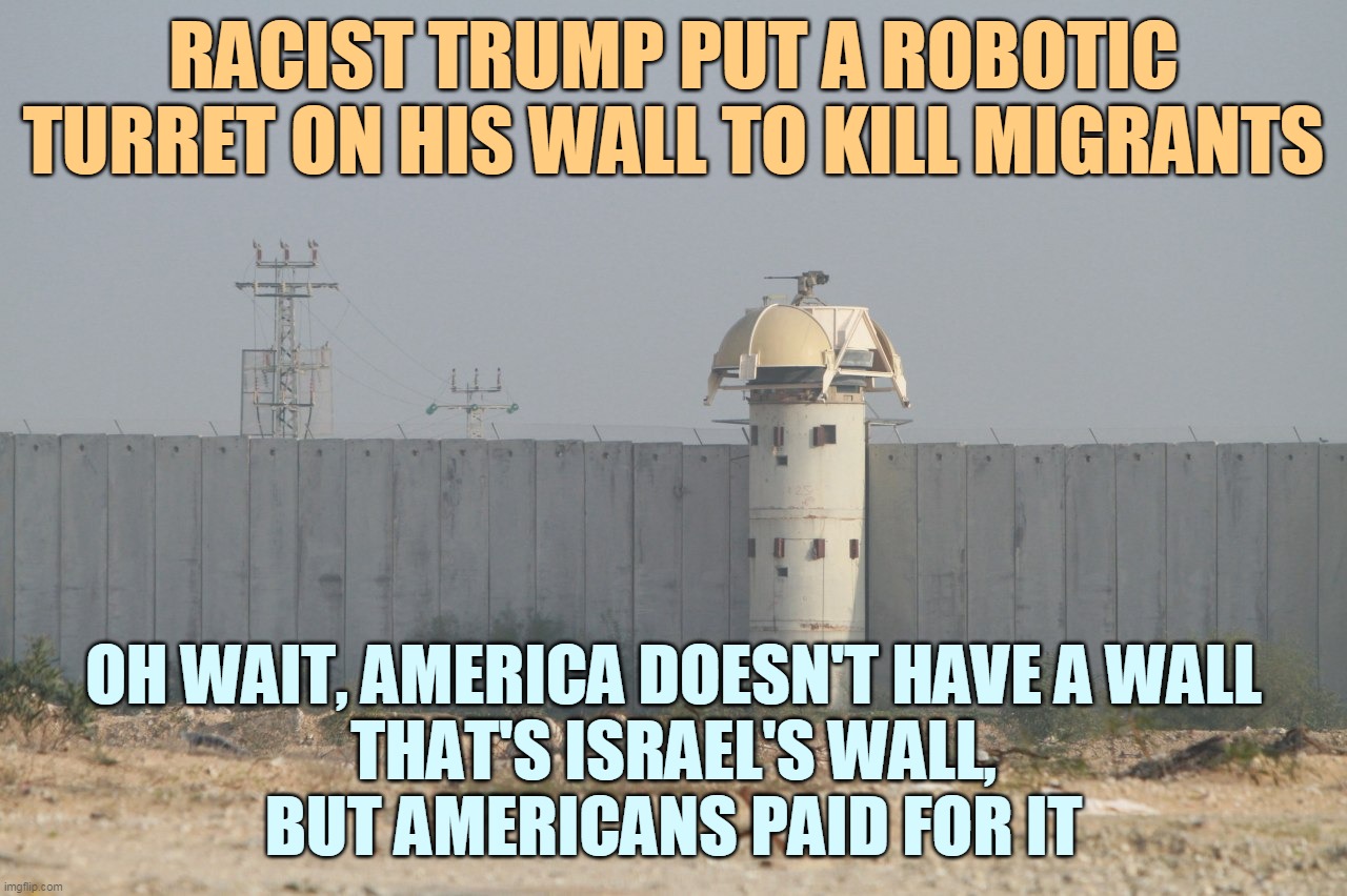 ORANGE MAN SO VERY BAD | RACIST TRUMP PUT A ROBOTIC TURRET ON HIS WALL TO KILL MIGRANTS; OH WAIT, AMERICA DOESN'T HAVE A WALL
THAT'S ISRAEL'S WALL,
BUT AMERICANS PAID FOR IT | image tagged in israel wall | made w/ Imgflip meme maker