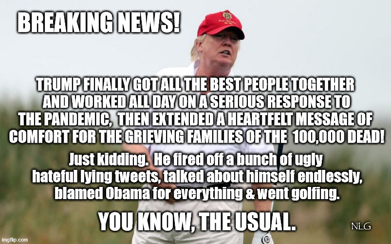 Business as usual in trumpland. | BREAKING NEWS! TRUMP FINALLY GOT ALL THE BEST PEOPLE TOGETHER
 AND WORKED ALL DAY ON A SERIOUS RESPONSE TO THE PANDEMIC,  THEN EXTENDED A HEARTFELT MESSAGE OF
 COMFORT FOR THE GRIEVING FAMILIES OF THE  100,000 DEAD! Just kidding.  He fired off a bunch of ugly
 hateful lying tweets, talked about himself endlessly,
 blamed Obama for everything & went golfing. YOU KNOW, THE USUAL. NLG | image tagged in politics,political meme,political | made w/ Imgflip meme maker