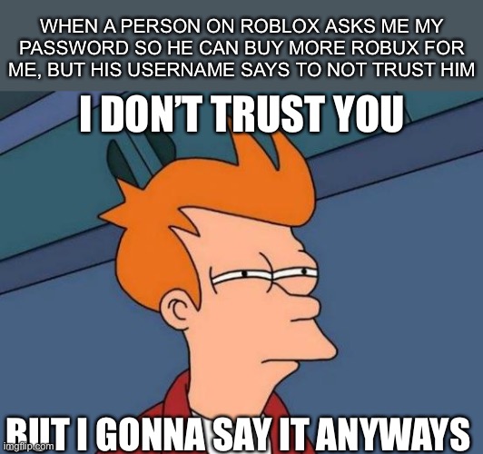 Futurama Fry |  WHEN A PERSON ON ROBLOX ASKS ME MY PASSWORD SO HE CAN BUY MORE ROBUX FOR ME, BUT HIS USERNAME SAYS TO NOT TRUST HIM; I DON’T TRUST YOU; BUT I GONNA SAY IT ANYWAYS | image tagged in memes,futurama fry,roblox,robux,scammers | made w/ Imgflip meme maker