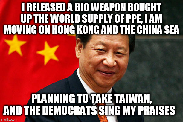Xi Jinping | I RELEASED A BIO WEAPON BOUGHT UP THE WORLD SUPPLY OF PPE, I AM MOVING ON HONG KONG AND THE CHINA SEA; PLANNING TO TAKE TAIWAN, AND THE DEMOCRATS SING MY PRAISES | image tagged in xi jinping | made w/ Imgflip meme maker