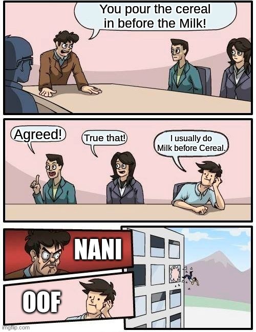 Boardroom Meeting Suggestion | You pour the cereal in before the Milk! Agreed! True that! I usually do Milk before Cereal. NANI; OOF | image tagged in memes,boardroom meeting suggestion,milk and cereal war | made w/ Imgflip meme maker