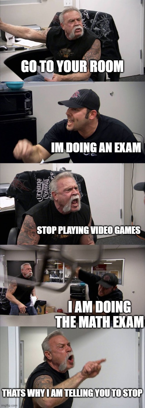 American Chopper Argument | GO TO YOUR ROOM; IM DOING AN EXAM; STOP PLAYING VIDEO GAMES; I AM DOING THE MATH EXAM; THATS WHY I AM TELLING YOU TO STOP | image tagged in memes,american chopper argument | made w/ Imgflip meme maker