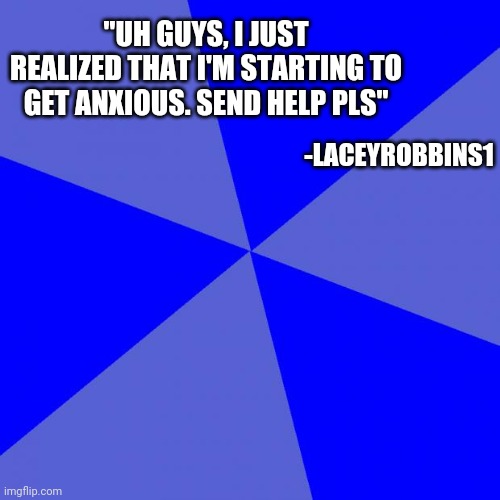 Blank Blue Background | "UH GUYS, I JUST REALIZED THAT I'M STARTING TO GET ANXIOUS. SEND HELP PLS"; -LACEYROBBINS1 | image tagged in memes,blank blue background | made w/ Imgflip meme maker