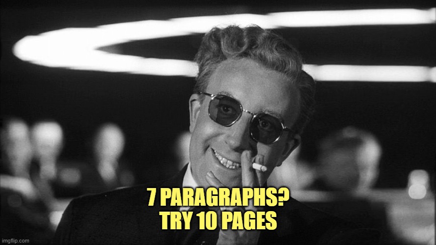 Doctor Strangelove says... | 7 PARAGRAPHS?
TRY 10 PAGES | image tagged in doctor strangelove says | made w/ Imgflip meme maker