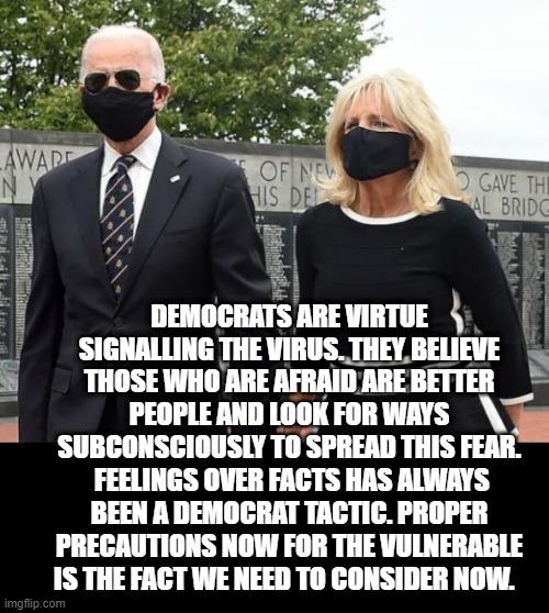 Democrats Are Virtue Signalling The Virus | DEMOCRATS ARE VIRTUE SIGNALLING THE VIRUS. THEY BELIEVE THOSE WHO ARE AFRAID ARE BETTER PEOPLE AND LOOK FOR WAYS SUBCONSCIOUSLY TO SPREAD THIS FEAR.  FEELINGS OVER FACTS HAS ALWAYS BEEN A DEMOCRAT TACTIC. PROPER PRECAUTIONS NOW FOR THE VULNERABLE IS THE FACT WE NEED TO CONSIDER NOW. | image tagged in biden,stupid liberals,democrats | made w/ Imgflip meme maker