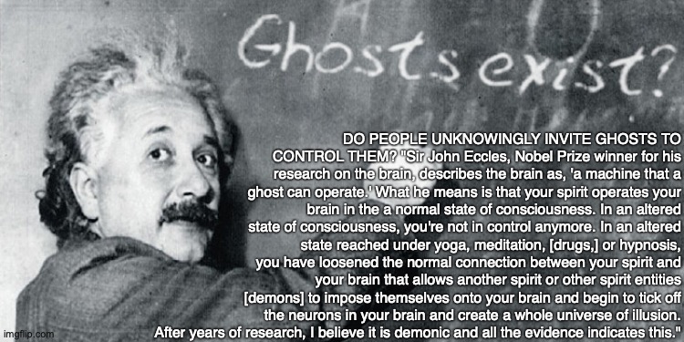 DO PEOPLE UNKNOWINGLY INVITE GHOSTS TO CONTROL THEM? "Sir John Eccles, Nobel Prize winner for his research on the brain, describes the brain as, 'a machine that a ghost can operate.' What he means is that your spirit operates your brain in the a normal state of consciousness. In an altered state of consciousness, you're not in control anymore. In an altered state reached under yoga, meditation, [drugs,] or hypnosis, you have loosened the normal connection between your spirit and your brain that allows another spirit or other spirit entities [demons] to impose themselves onto your brain and begin to tick off the neurons in your brain and create a whole universe of illusion. After years of research, I believe it is demonic and all the evidence indicates this." | image tagged in ghost,demon,yoga,meditation,hypnosis,drugs | made w/ Imgflip meme maker