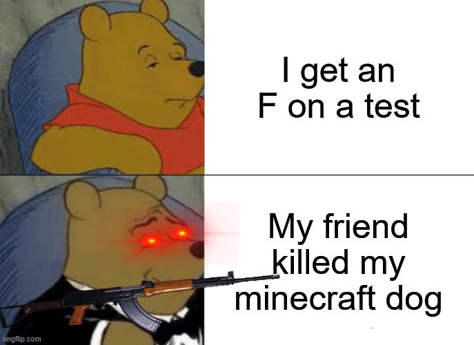 Tuxedo Winnie The Pooh Meme | I get an F on a test; My friend killed my minecraft dog | image tagged in memes,tuxedo winnie the pooh | made w/ Imgflip meme maker