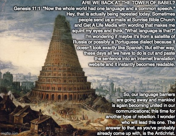 ARE WE BACK AT THE TOWER OF BABEL?
Genesis 11:1: "Now the whole world had one language and a common speech."
Hey, that is actually being repeated today. Sometimes
people send us e-mails at Sunrise Bible Church
and Get A Life Media with wording that makes me
squint my eyes and think, "What language is that?"
I'm wondering if maybe it's from a satellite of
Russia or possibly a Portuguese dialect because it
doesn't look exactly like Spanish. But either way,
these days all we have to do is cut and paste
the sentence into an Internet translation
website and it instantly becomes readable. So, our language barriers are going away and mankind is again becoming united in our communications; this time for another type of rebellion. I wonder who will lead this one. The answer to that, as you've probably already come up with, is the Antichrist. | image tagged in translate,language,bible,god,antichrist,jesus | made w/ Imgflip meme maker
