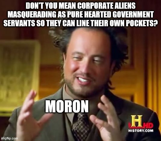 Ancient Aliens Meme | DON'T YOU MEAN CORPORATE ALIENS MASQUERADING AS PURE HEARTED GOVERNMENT SERVANTS SO THEY CAN LINE THEIR OWN POCKETS? MORON | image tagged in memes,ancient aliens | made w/ Imgflip meme maker